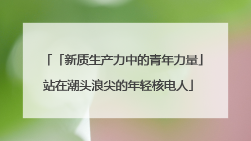 「新质生产力中的青年力量」站在潮头浪尖的年轻核电人