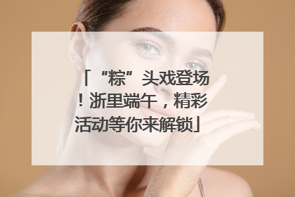 “粽”头戏登场！浙里端午，精彩活动等你来解锁