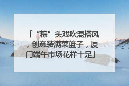 “粽”头戏吹混搭风，创意装满菜篮子，厦门端午市场花样十足