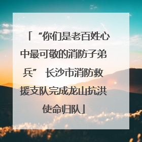 “你们是老百姓心中最可敬的消防子弟兵” 长沙市消防救援支队完成龙山抗洪使命归队