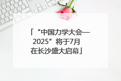 “中国力学大会—2025”将于7月在长沙盛大启幕