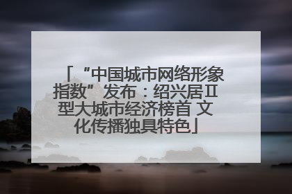 “中国城市网络形象指数”发布：绍兴居Ⅱ型大城市经济榜首 文化传播独具特色