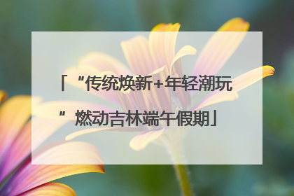 “传统焕新+年轻潮玩”燃动吉林端午假期