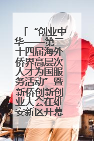 “创业中华——第二十四届海外侨界高层次人才为国服务活动”暨新侨创新创业大会在雄安新区开幕