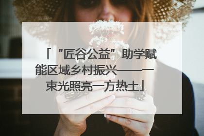 “匠谷公益”助学赋能区域乡村振兴——一束光照亮一方热土