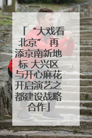 “大戏看北京” 再添京南新地标 大兴区与开心麻花开启演艺之都建设战略合作
