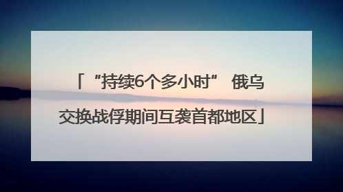 “持续6个多小时” 俄乌交换战俘期间互袭首都地区