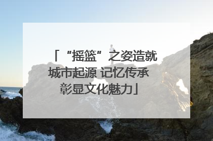 “摇篮”之姿造就城市起源 记忆传承彰显文化魅力