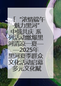 “浓情端午·魅力黑河”中俄共庆 系列活动燃爆黑河清凉一夏——2025年黑河夏季群众文化活动启幕 多元文化赋能边境文旅新高地