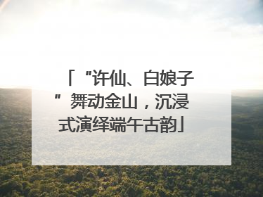 “许仙、白娘子”舞动金山，沉浸式演绎端午古韵