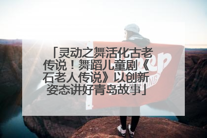 灵动之舞活化古老传说！舞蹈儿童剧《石老人传说》以创新姿态讲好青岛故事