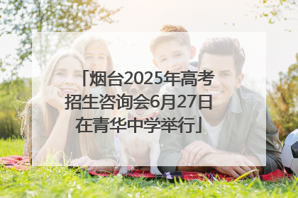 烟台2025年高考招生咨询会6月27日在青华中学举行