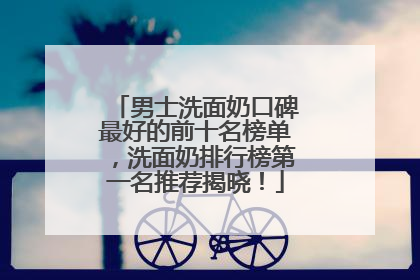 男士洗面奶口碑最好的前十名榜单，洗面奶排行榜第一名推荐揭晓！