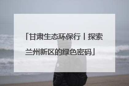 甘肃生态环保行丨探索兰州新区的绿色密码