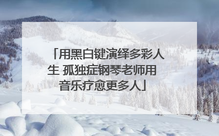 用黑白键演绎多彩人生 孤独症钢琴老师用音乐疗愈更多人
