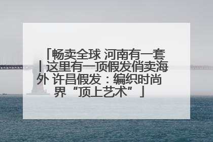 畅卖全球 河南有一套丨这里有一顶假发俏卖海外 许昌假发：编织时尚界“顶上艺术”