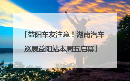 益阳车友注意！湖南汽车巡展益阳站本周五启幕