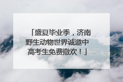 盛夏毕业季，济南野生动物世界诚邀中高考生免费撒欢！