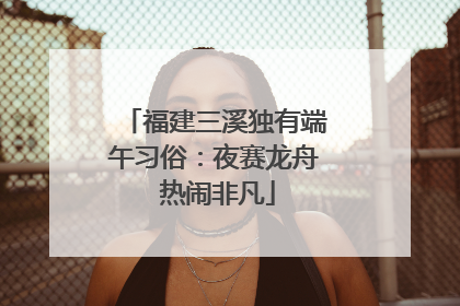 福建三溪独有端午习俗：夜赛龙舟 热闹非凡