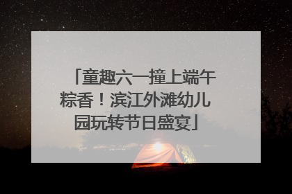 童趣六一撞上端午粽香！滨江外滩幼儿园玩转节日盛宴