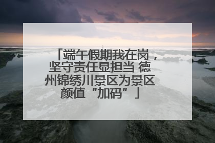 端午假期我在岗，坚守责任显担当 德州锦绣川景区为景区颜值“加码”