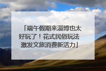 端午假期来淄博也太好玩了！花式民俗玩法激发文旅消费新活力