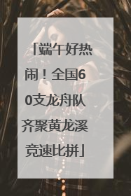 端午好热闹！全国60支龙舟队齐聚黄龙溪竞速比拼