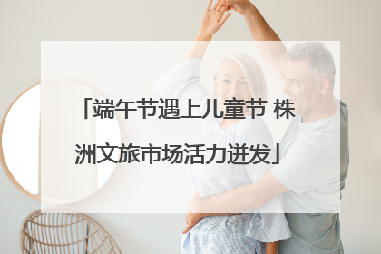 端午节遇上儿童节 株洲文旅市场活力迸发