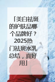 美白祛斑的护肤品哪个品牌好？2025热门祛斑水乳总结，真好用