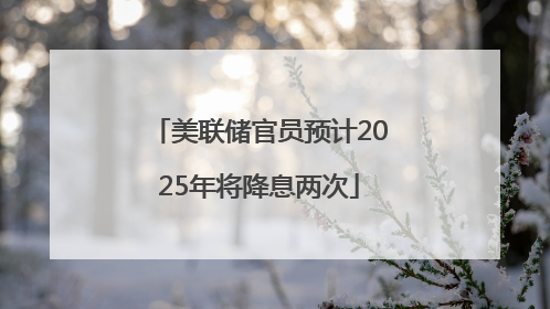 美联储官员预计2025年将降息两次
