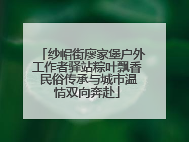 纱帽街廖家堡户外工作者驿站粽叶飘香 民俗传承与城市温情双向奔赴