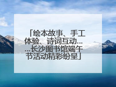 绘本故事、手工体验、诗词互动……长沙图书馆端午节活动精彩纷呈