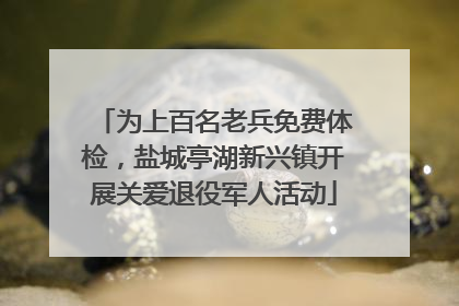 为上百名老兵免费体检，盐城亭湖新兴镇开展关爱退役军人活动