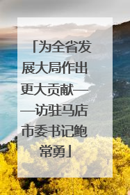 为全省发展大局作出更大贡献——访驻马店市委书记鲍常勇