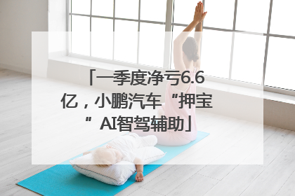 一季度净亏6.6亿，小鹏汽车“押宝”AI智驾辅助