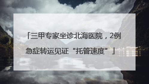 三甲专家坐诊北海医院，2例急症转运见证“托管速度”