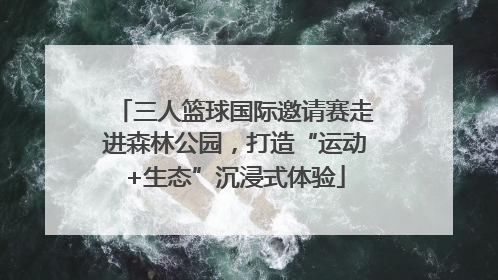 三人篮球国际邀请赛走进森林公园，打造“运动+生态”沉浸式体验
