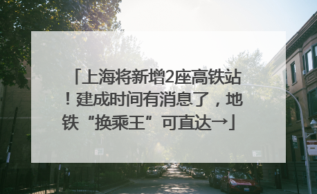 上海将新增2座高铁站！建成时间有消息了，地铁“换乘王”可直达→