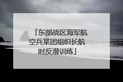 东部战区海军航空兵某团组织长航时反潜训练