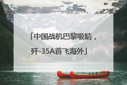 中国战机巴黎吸睛，歼-35A首飞海外
