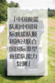 中国救援队和中国国际救援队顺利通过联合国国际重型救援队能力复测