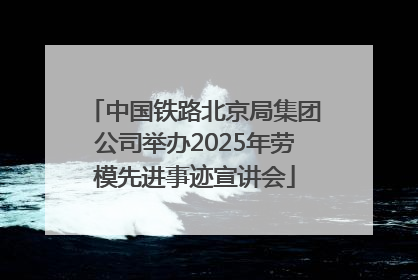 中国铁路北京局集团公司举办2025年劳模先进事迹宣讲会
