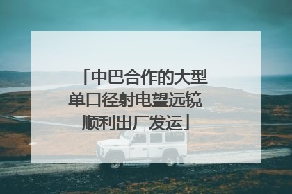 中巴合作的大型单口径射电望远镜顺利出厂发运