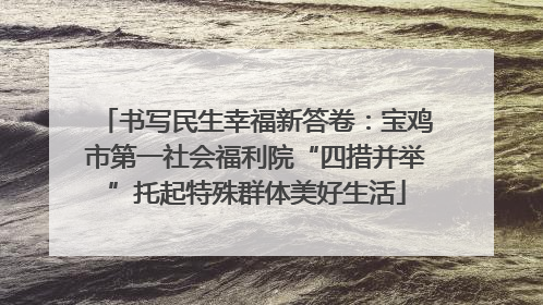 书写民生幸福新答卷：宝鸡市第一社会福利院“四措并举”托起特殊群体美好生活