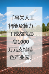 事关人工智能及算力！成都拟最高1000万元支持特色产业园