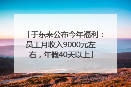 于东来公布今年福利：员工月收入9000元左右，年假40天以上