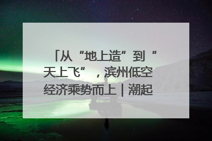 从“地上造”到“天上飞”，滨州低空经济乘势而上｜潮起渤海・网聚黄蓝