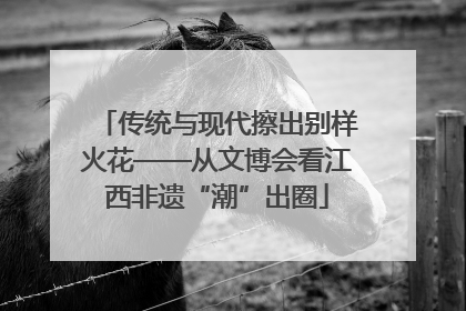 传统与现代擦出别样火花——从文博会看江西非遗“潮”出圈