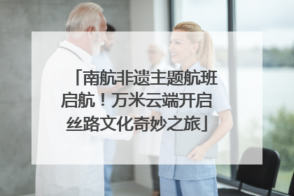 南航非遗主题航班启航！万米云端开启丝路文化奇妙之旅