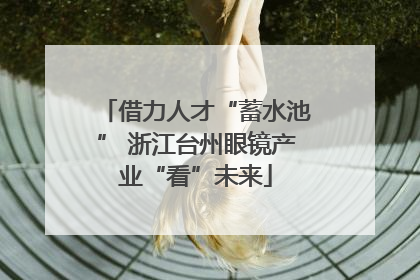 借力人才“蓄水池” 浙江台州眼镜产业“看”未来